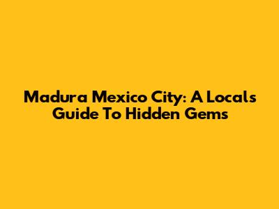 Madura Mexico City: A Local's Guide To Hidden Gems