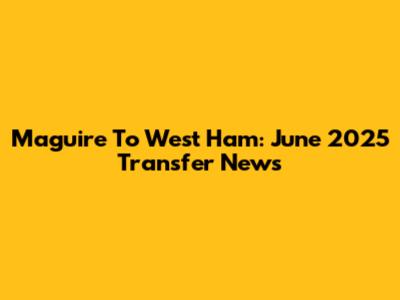 Maguire To West Ham: June 2025 Transfer News