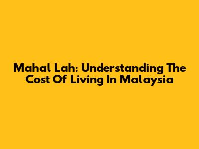 Mahal Lah: Understanding The Cost Of Living In Malaysia