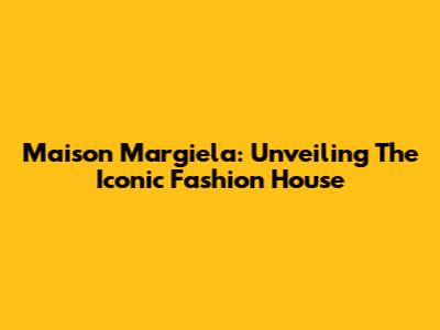 Maison Margiela: Unveiling The Iconic Fashion House