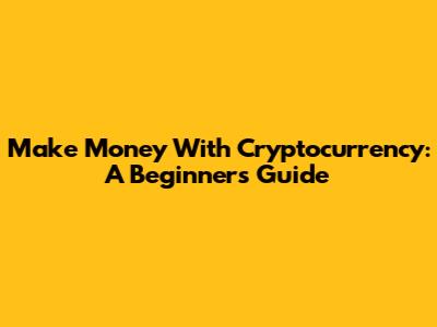 Make Money With Cryptocurrency: A Beginner's Guide