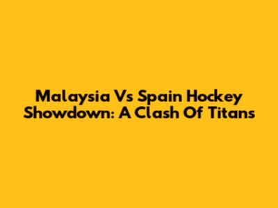 Malaysia Vs Spain Hockey Showdown: A Clash Of Titans