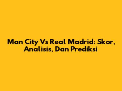 Man City Vs Real Madrid: Skor, Analisis, Dan Prediksi