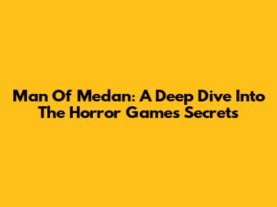 Man Of Medan: A Deep Dive Into The Horror Game's Secrets