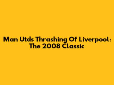 Man Utd's Thrashing Of Liverpool: The 2008 Classic