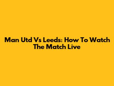 Man Utd Vs Leeds: How To Watch The Match Live