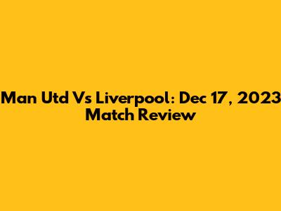 Man Utd Vs Liverpool: Dec 17, 2023 Match Review