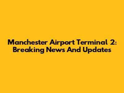 Manchester Airport Terminal 2: Breaking News And Updates