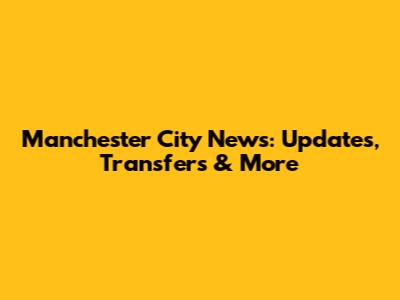 Manchester City News: Updates, Transfers & More