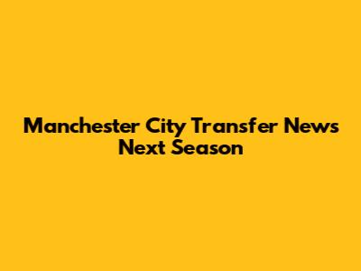 Manchester City Transfer News Next Season