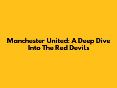 Manchester United: A Deep Dive Into The Red Devils