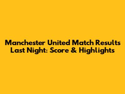 Manchester United Match Results Last Night: Score & Highlights