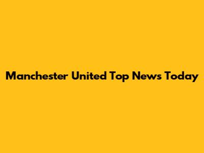 Manchester United Top News Today