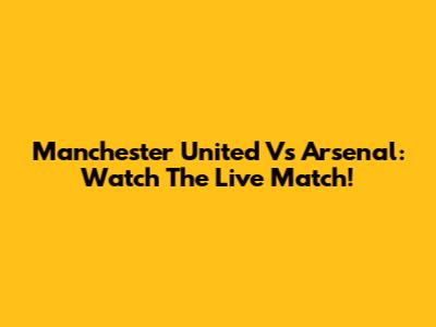 Manchester United Vs Arsenal: Watch The Live Match!
