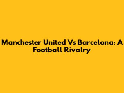 Manchester United Vs Barcelona: A Football Rivalry