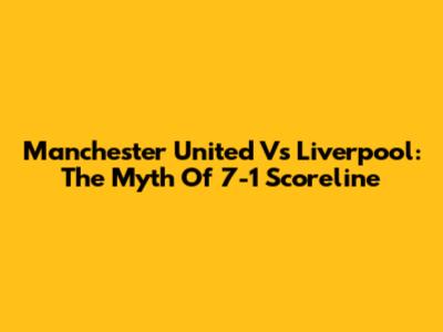 Manchester United Vs Liverpool: The Myth Of 7-1 Scoreline