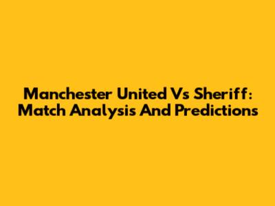 Manchester United Vs Sheriff: Match Analysis And Predictions