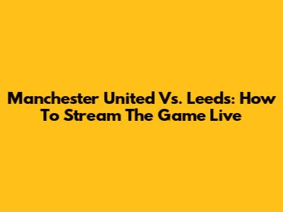 Manchester United Vs. Leeds: How To Stream The Game Live