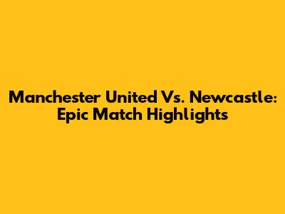 Manchester United Vs. Newcastle: Epic Match Highlights