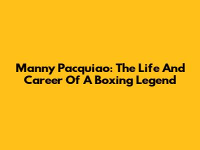 Manny Pacquiao: The Life And Career Of A Boxing Legend