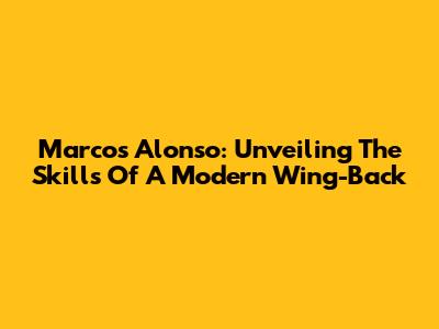 Marcos Alonso: Unveiling The Skills Of A Modern Wing-Back