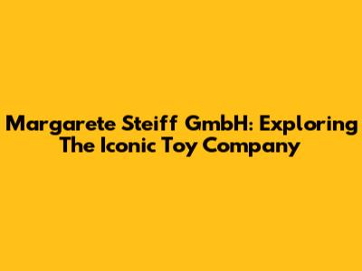 Margarete Steiff GmbH: Exploring The Iconic Toy Company