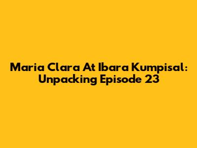 Maria Clara At Ibara Kumpisal: Unpacking Episode 23