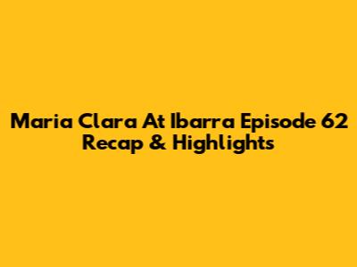 Maria Clara At Ibarra Episode 62 Recap & Highlights