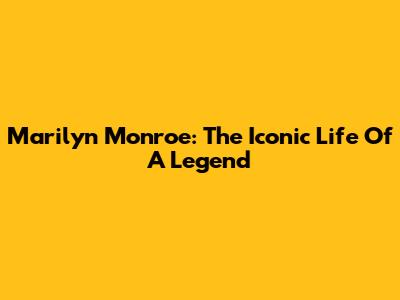 Marilyn Monroe: The Iconic Life Of A Legend