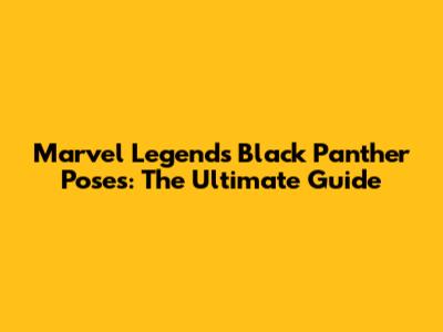 Marvel Legends Black Panther Poses: The Ultimate Guide