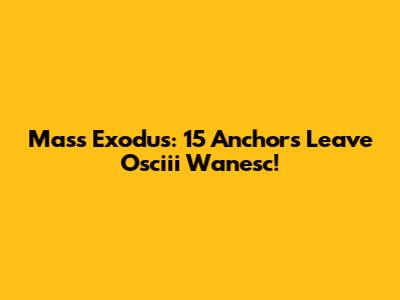 Mass Exodus: 15 Anchors Leave Osciii Wanesc!