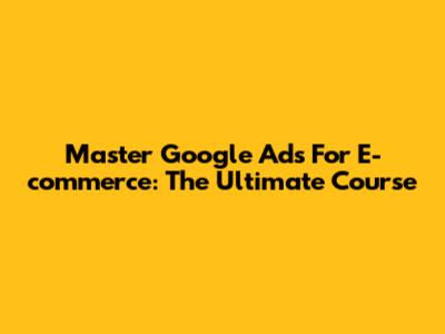 Master Google Ads For E-commerce: The Ultimate Course