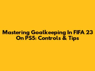 Mastering Goalkeeping In FIFA 23 On PS5: Controls & Tips