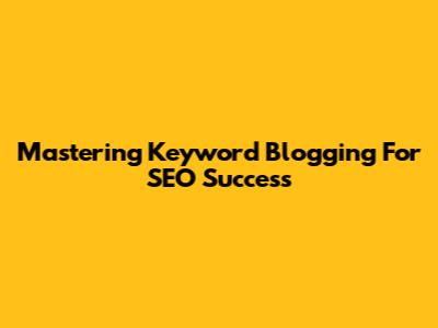 Mastering Keyword Blogging For SEO Success