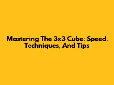 Mastering The 3x3 Cube: Speed, Techniques, And Tips