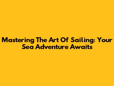 Mastering The Art Of Sailing: Your Sea Adventure Awaits