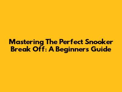 Mastering The Perfect Snooker Break Off: A Beginner's Guide