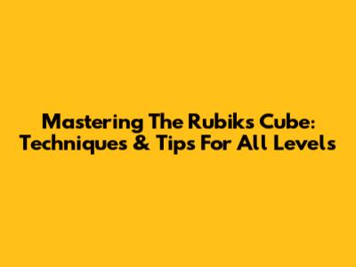 Mastering The Rubik's Cube: Techniques & Tips For All Levels