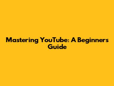 Mastering YouTube: A Beginner's Guide