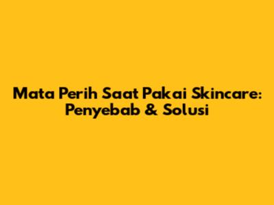 Mata Perih Saat Pakai Skincare: Penyebab & Solusi