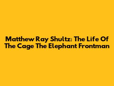 Matthew Ray Shultz: The Life Of The Cage The Elephant Frontman