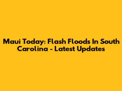 Maui Today: Flash Floods In South Carolina - Latest Updates
