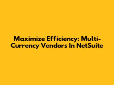 Maximize Efficiency: Multi-Currency Vendors In NetSuite