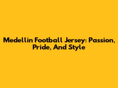 Medellin Football Jersey: Passion, Pride, And Style