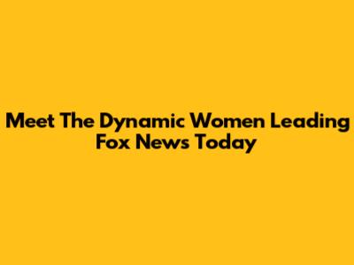 Meet The Dynamic Women Leading Fox News Today