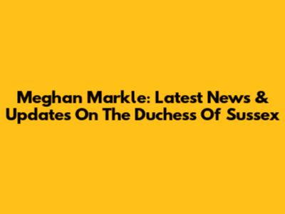 Meghan Markle: Latest News & Updates On The Duchess Of Sussex