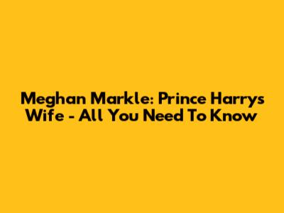 Meghan Markle: Prince Harry's Wife - All You Need To Know