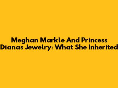 Meghan Markle And Princess Diana's Jewelry: What She Inherited