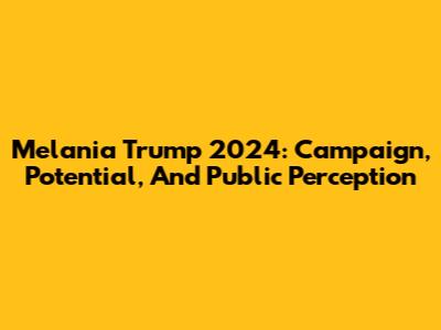 Melania Trump 2024: Campaign, Potential, And Public Perception