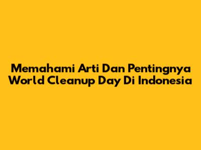 Memahami Arti Dan Pentingnya World Cleanup Day Di Indonesia